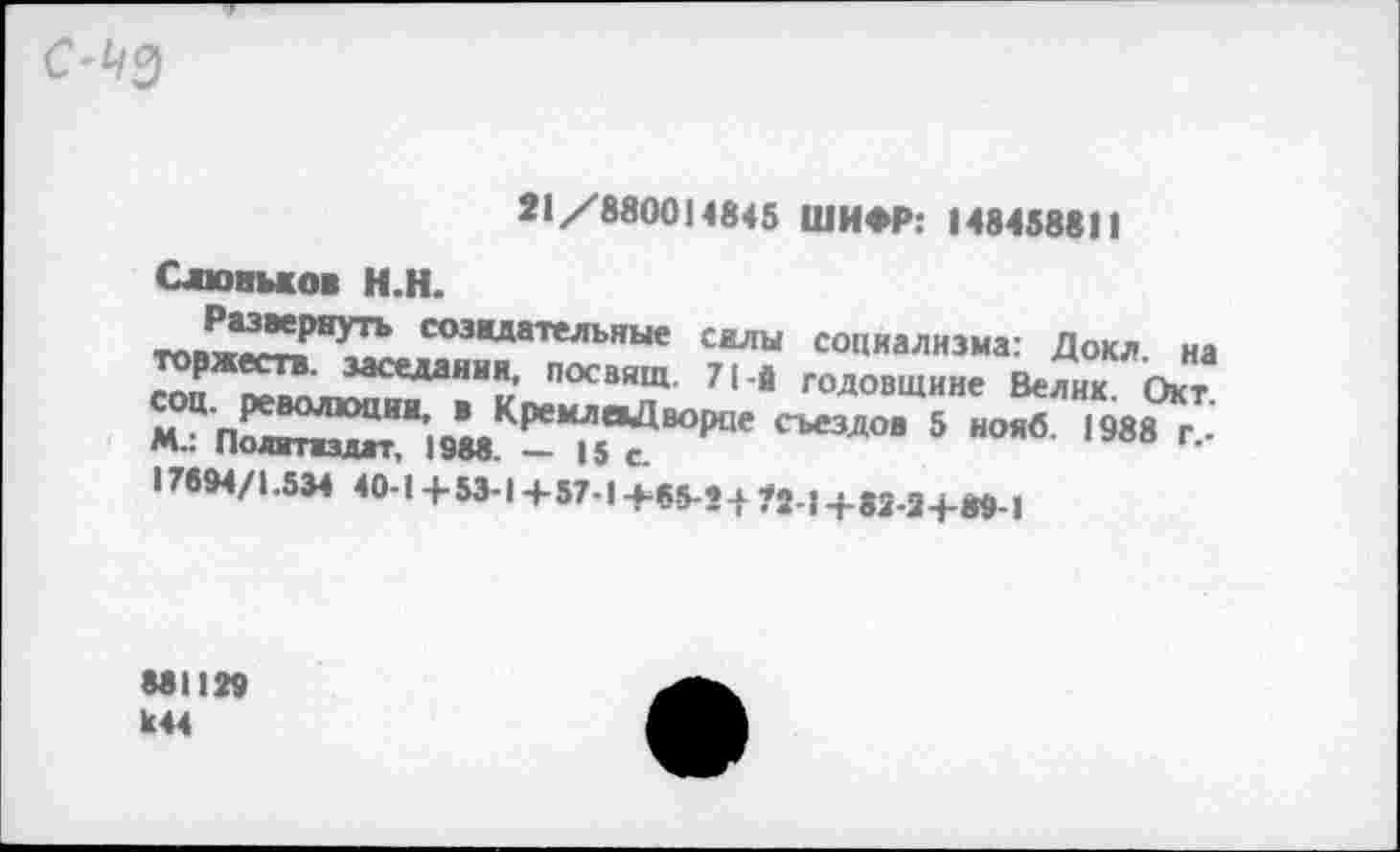 ﻿
11/880014845
Слювмов Н.Н.
Развернуть созидательные силы
71 й годовщине
ШИФР: 148458811
социализма: Дохл, на
, КРемлоДв°Рпе съездов" 5 нояб'ТэвГГ-М-: Политиздат, 1988. — 15 с.
17694/1.534 40-1 + 53-1 + 57-1 +65-21 ?2 : +82-2 +89-1
881129 к44